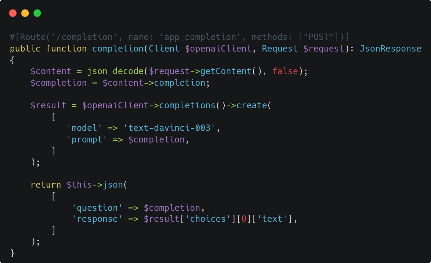 #[Route('/completion', name: 'app_completion', methods: ["POST"])]  public function completion(Client $openaiClient, Request $request): JsonResponse  {      $content = json_decode($request->getContent(), false);      $completion = $content->completion;        $result = $openaiClient->completions()->create(          [             'model' => 'text-davinci-003',             'prompt' => $completion,          ]      );        return $this->json(          [              'question' => $completion,              'response' => $result['choices'][0]['text'],          ]      );  } 