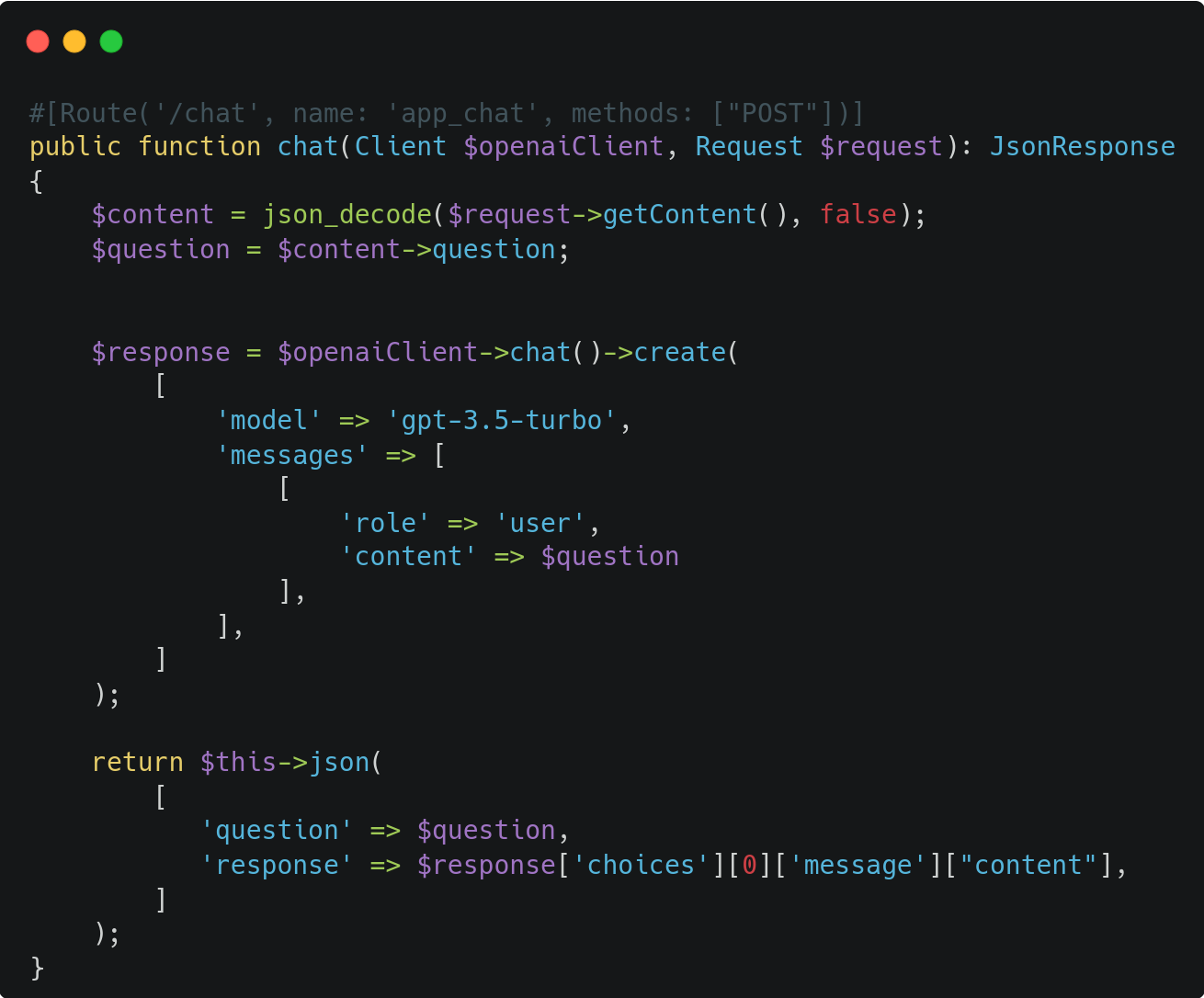 #[Route('/chat', name: 'app_chat', methods: ["POST"])]  public function chat(Client $openaiClient, Request $request): JsonResponse  {      $content = json_decode($request->getContent(), false);      $question = $content->question;         $response = $openaiClient->chat()->create(          [              'model' => 'gpt-3.5-turbo',              'messages' => [                  [                      'role' => 'user',                      'content' => $question                  ],              ],          ]      );        return $this->json(          [             'question' => $question,             'response' => $response['choices'][0]['message']["content"],          ]      );  } 